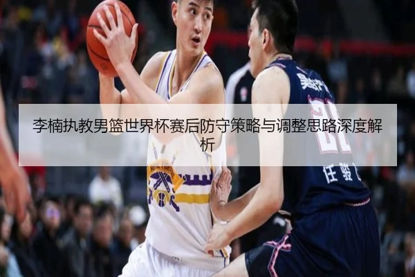 李楠执教男篮世界杯赛后防守策略与调整思路深度解析
