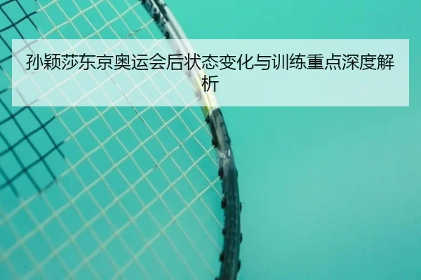 孙颖莎东京奥运会后状态变化与训练重点深度解析