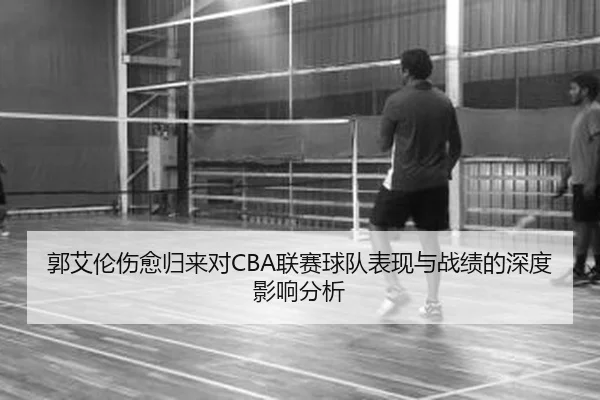 郭艾伦伤愈归来对CBA联赛球队表现与战绩的深度影响分析