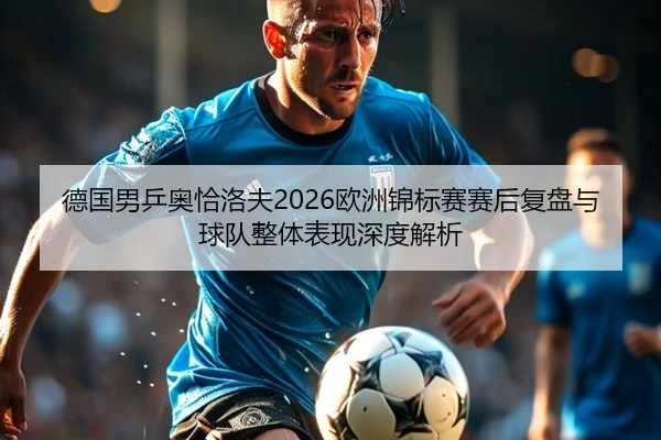 德国男乒奥恰洛夫2026欧洲锦标赛赛后复盘与球队整体表现深度解析