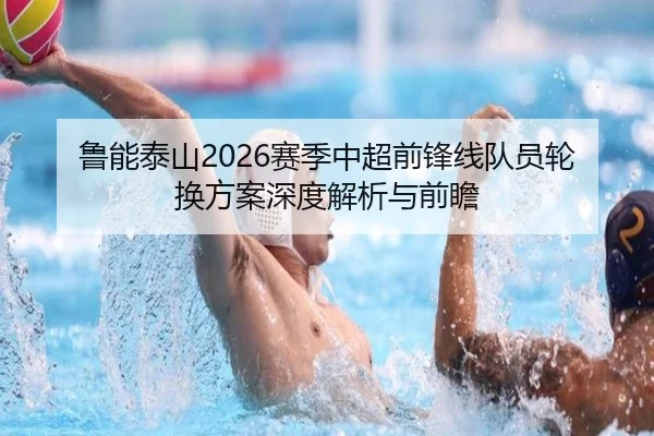 鲁能泰山2026赛季中超前锋线队员轮换方案深度解析与前瞻